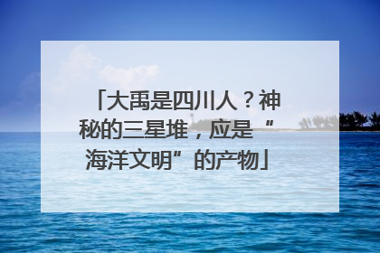 大禹是四川人？神秘的三星堆，应是“海洋文明”的产物