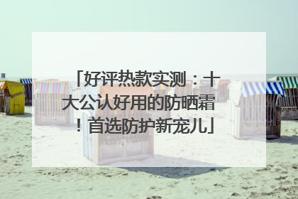 好评热款实测：十大公认好用的防晒霜！首选防护新宠儿