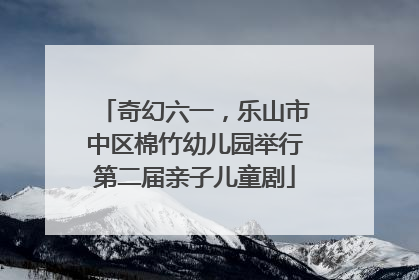 奇幻六一，乐山市中区棉竹幼儿园举行第二届亲子儿童剧