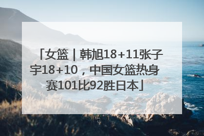 女篮｜韩旭18+11张子宇18+10，中国女篮热身赛101比92胜日本