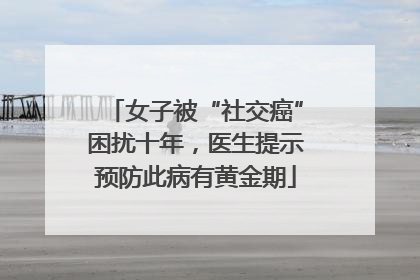 女子被“社交癌”困扰十年，医生提示预防此病有黄金期