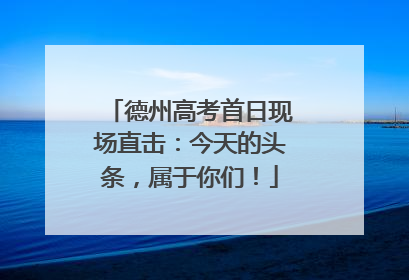 德州高考首日现场直击：今天的头条，属于你们！