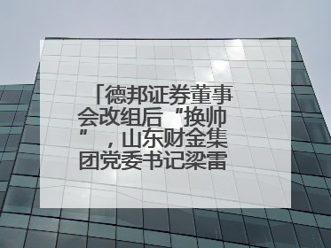 德邦证券董事会改组后“换帅”，山东财金集团党委书记梁雷出任董事长