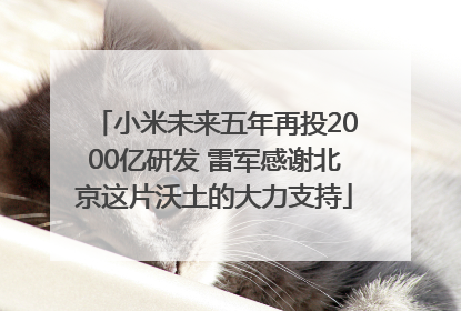 小米未来五年再投2000亿研发 雷军感谢北京这片沃土的大力支持