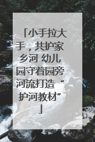 小手拉大手，共护家乡河 幼儿园守着园旁河流打造“护河教材”