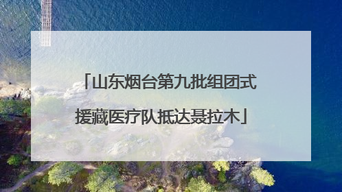 山东烟台第九批组团式援藏医疗队抵达聂拉木
