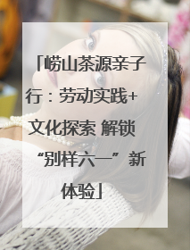 崂山茶源亲子行：劳动实践+文化探索 解锁“别样六一”新体验