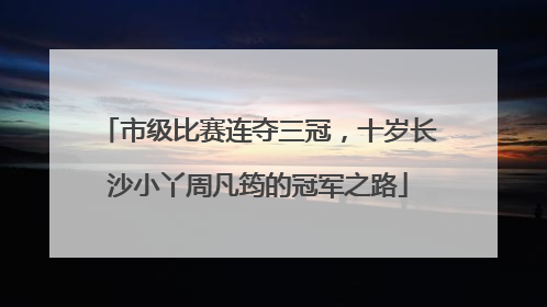 市级比赛连夺三冠，十岁长沙小丫周凡筠的冠军之路