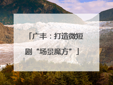广丰：打造微短剧“场景魔方”
