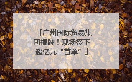 广州国际贸易集团揭牌！现场签下超亿元“首单”