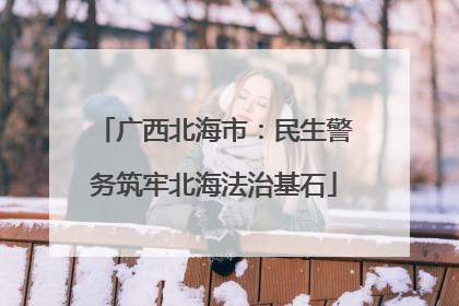 广西北海市：民生警务筑牢北海法治基石