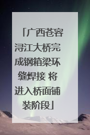 广西苍容浔江大桥完成钢箱梁环缝焊接 将进入桥面铺装阶段