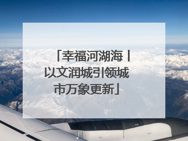幸福河湖海丨以文润城引领城市万象更新