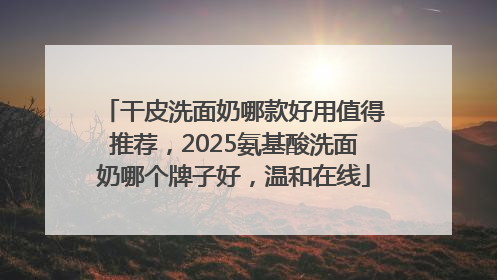 干皮洗面奶哪款好用值得推荐，2025氨基酸洗面奶哪个牌子好，温和在线