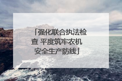 强化联合执法检查 平度筑牢农机安全生产防线