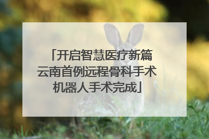 开启智慧医疗新篇 云南首例远程骨科手术机器人手术完成