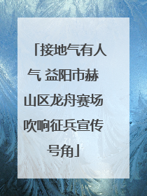 接地气有人气 益阳市赫山区龙舟赛场吹响征兵宣传号角