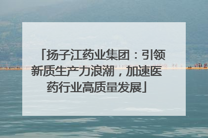扬子江药业集团：引领新质生产力浪潮，加速医药行业高质量发展