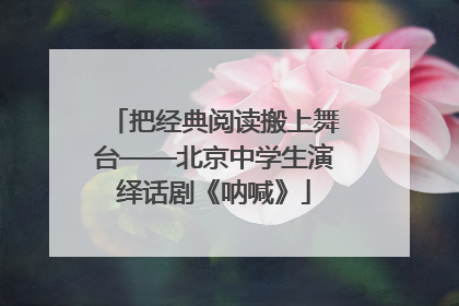 把经典阅读搬上舞台——北京中学生演绎话剧《呐喊》