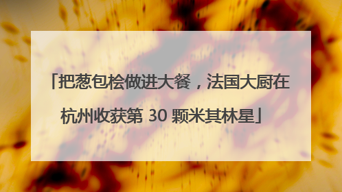 把葱包桧做进大餐，法国大厨在杭州收获第 30 颗米其林星