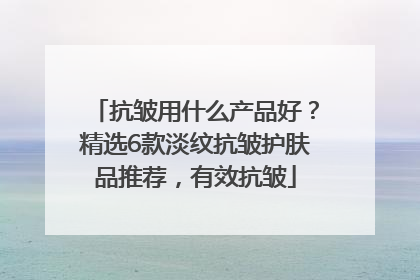 抗皱用什么产品好？精选6款淡纹抗皱护肤品推荐，有效抗皱