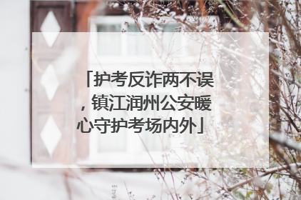 护考反诈两不误，镇江润州公安暖心守护考场内外