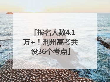 报名人数4.1万+！荆州高考共设36个考点
