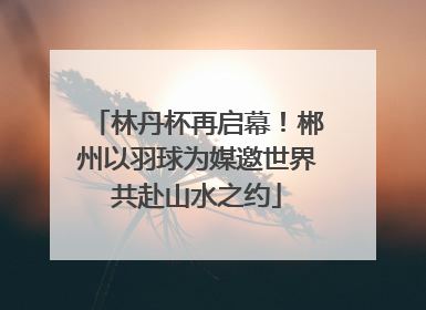 林丹杯再启幕！郴州以羽球为媒邀世界共赴山水之约