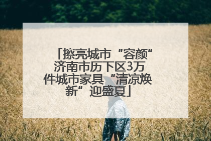 擦亮城市“容颜” 济南市历下区3万件城市家具“清凉焕新”迎盛夏