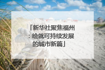 新华社聚焦福州：绘就可持续发展的城市新篇
