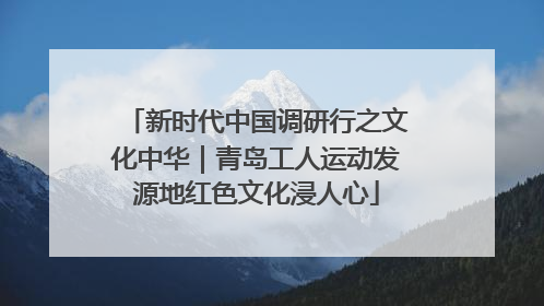 新时代中国调研行之文化中华｜青岛工人运动发源地红色文化浸人心
