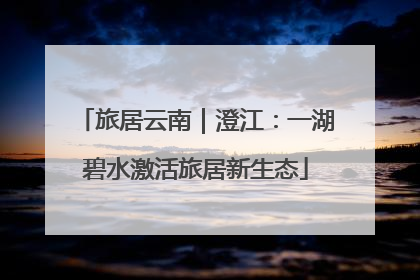 旅居云南｜澄江：一湖碧水激活旅居新生态