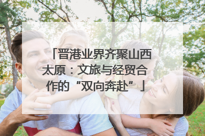 晋港业界齐聚山西太原：文旅与经贸合作的“双向奔赴”
