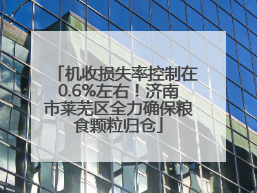 机收损失率控制在0.6%左右！济南市莱芜区全力确保粮食颗粒归仓