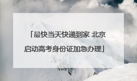 最快当天快递到家 北京启动高考身份证加急办理