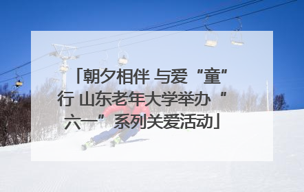 朝夕相伴 与爱“童”行 山东老年大学举办“六一”系列关爱活动