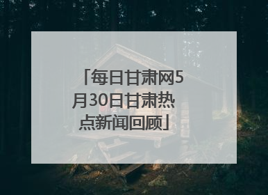 每日甘肃网5月30日甘肃热点新闻回顾