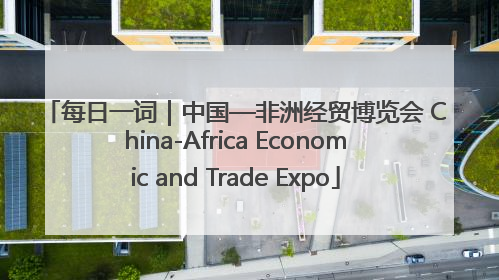 每日一词｜中国—非洲经贸博览会 China-Africa Economic and Trade Expo