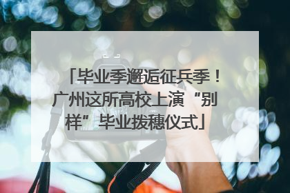 毕业季邂逅征兵季！广州这所高校上演“别样”毕业拨穗仪式