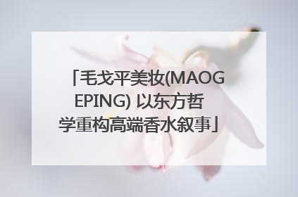 毛戈平美妆(MAOGEPING) 以东方哲学重构高端香水叙事