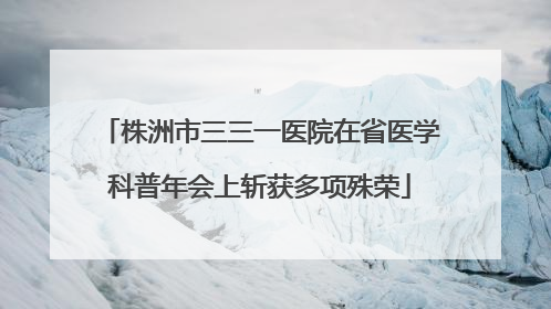 株洲市三三一医院在省医学科普年会上斩获多项殊荣