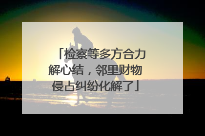 检察等多方合力解心结，邻里财物侵占纠纷化解了