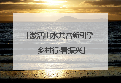 激活山水共富新引擎｜乡村行·看振兴