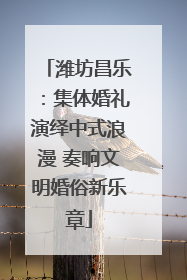 潍坊昌乐：集体婚礼演绎中式浪漫 奏响文明婚俗新乐章