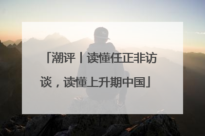 潮评丨读懂任正非访谈，读懂上升期中国