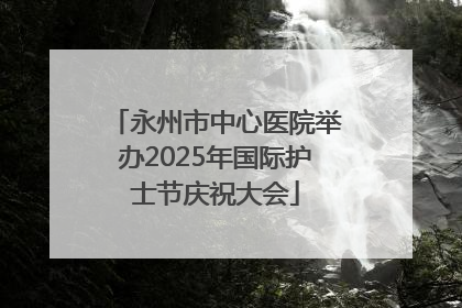 永州市中心医院举办2025年国际护士节庆祝大会