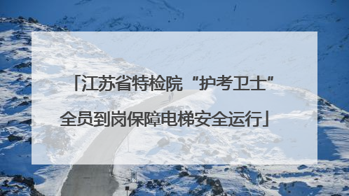 江苏省特检院“护考卫士”全员到岗保障电梯安全运行