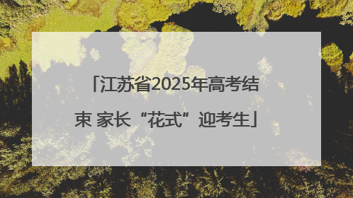 江苏省2025年高考结束 家长“花式”迎考生