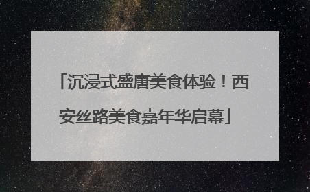 沉浸式盛唐美食体验！西安丝路美食嘉年华启幕