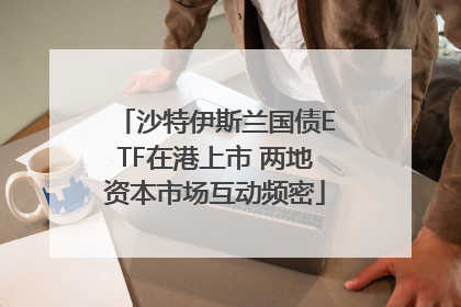 沙特伊斯兰国债ETF在港上市 两地资本市场互动频密